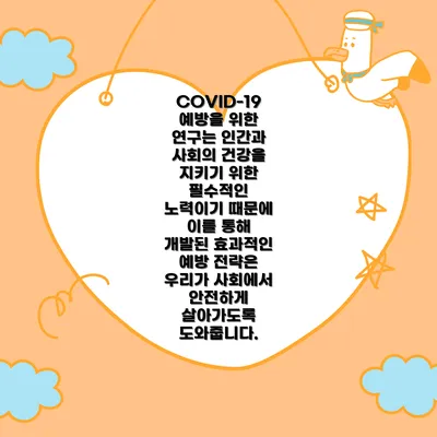 COVID-19 예방을 위한 연구는 인간과 사회의 건강을 지키기 위한 필수적인 노력이기 때문에 이를 통해 개발된 효과적인 예방 전략은 우리가 사회에서 안전하게 살아가도록 도와줍니다.